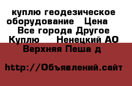 куплю геодезическое оборудование › Цена ­ - - Все города Другое » Куплю   . Ненецкий АО,Верхняя Пеша д.